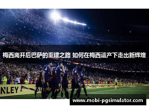 梅西离开后巴萨的重建之路 如何在梅西遗产下走出新辉煌