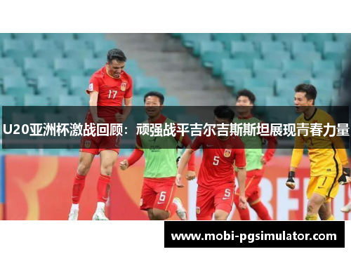 U20亚洲杯激战回顾：顽强战平吉尔吉斯斯坦展现青春力量
