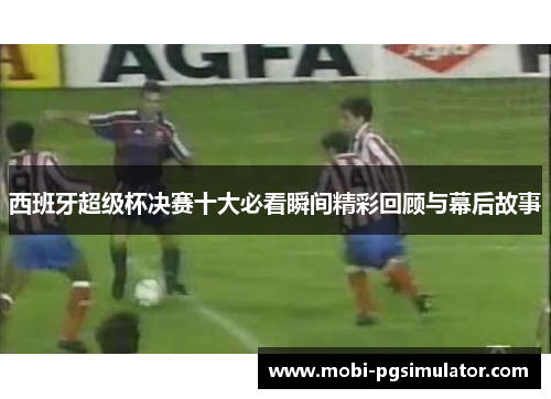 西班牙超级杯决赛十大必看瞬间精彩回顾与幕后故事