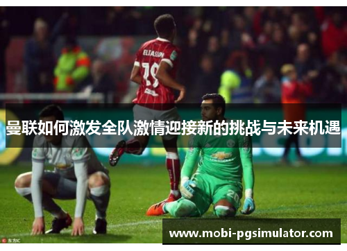 曼联如何激发全队激情迎接新的挑战与未来机遇