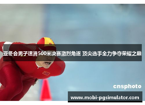亚冬会男子速滑500米决赛激烈角逐 顶尖选手全力争夺荣耀之巅