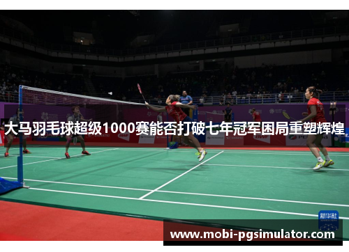 大马羽毛球超级1000赛能否打破七年冠军困局重塑辉煌