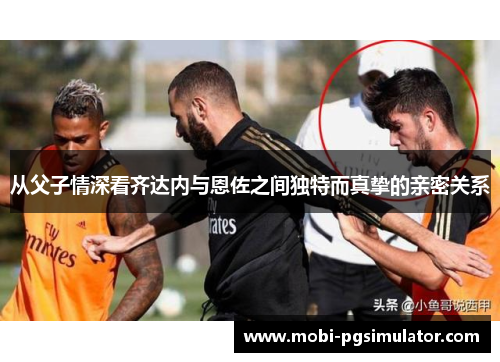 从父子情深看齐达内与恩佐之间独特而真挚的亲密关系