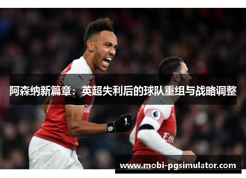 阿森纳新篇章:英超失利后的球队重组与战略调整